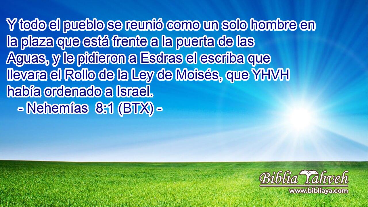 Y todo el pueblo se reunió como un solo hombre en la plaza que está frente a la puerta de las Aguas, y le pidieron a Esdras el escriba que llevara el Rollo de la Ley de Moisés, que YHVH había ordenado a Israel.