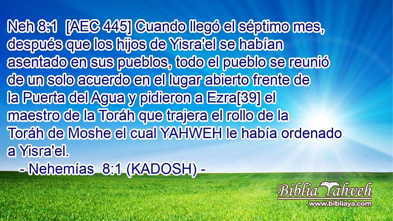  [AEC 445] Cuando llegó el séptimo mes, después que los hijos de Yisra'el se habían asentado en sus pueblos, todo el pueblo se reunió de un solo acuerdo en el lugar abierto frente de la Puerta del Agua y pidieron a Ezra[39] el maestro de la Toráh que trajera el rollo de la Toráh de Moshe el cual YAHWEH le había ordenado a Yisra'el. 