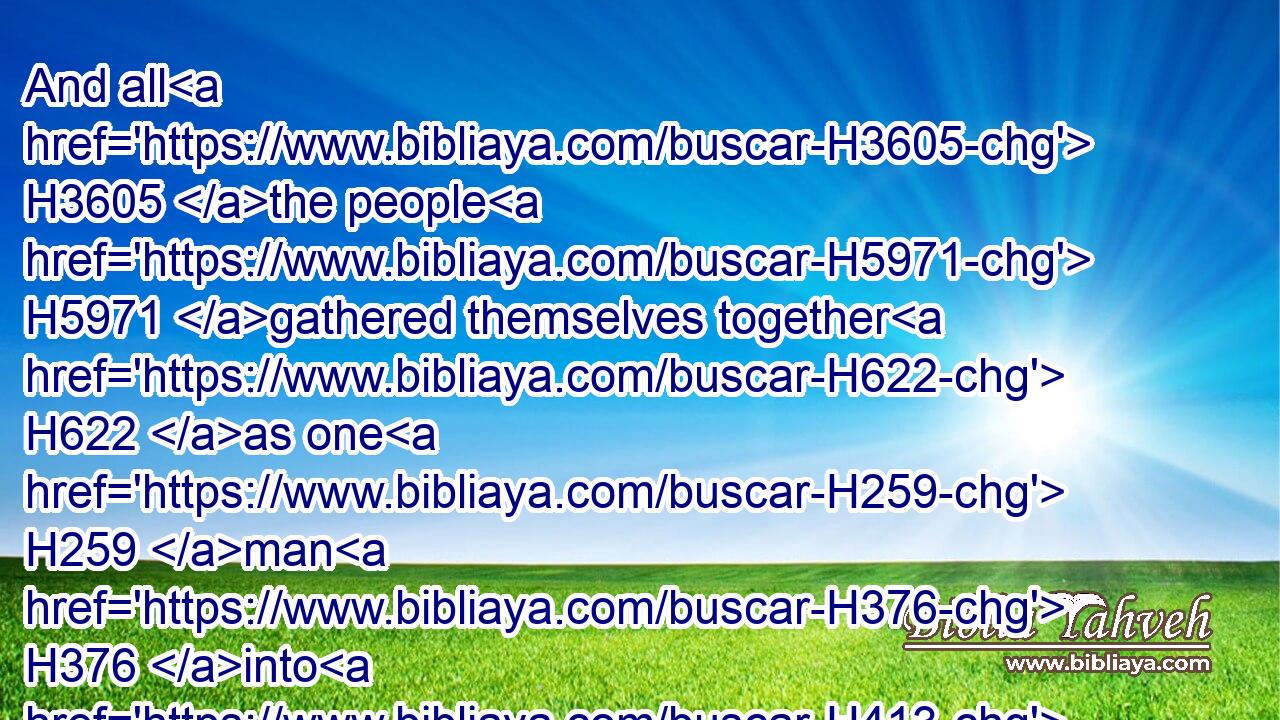 And all H3605 the people H5971 gathered themselves together H622 as one H259 man H376 into H413 the street H7339 that H834 was before H6440 the water H4325 gate; H8179 and they spake H559 unto Ezra H5830 the scribe H5608 to bring H935 (H853) the book H5612 of the law H8451 of Moses, H4872 which H834 the LORD H3068 had commanded H6680 to(H853) Israel.H3478