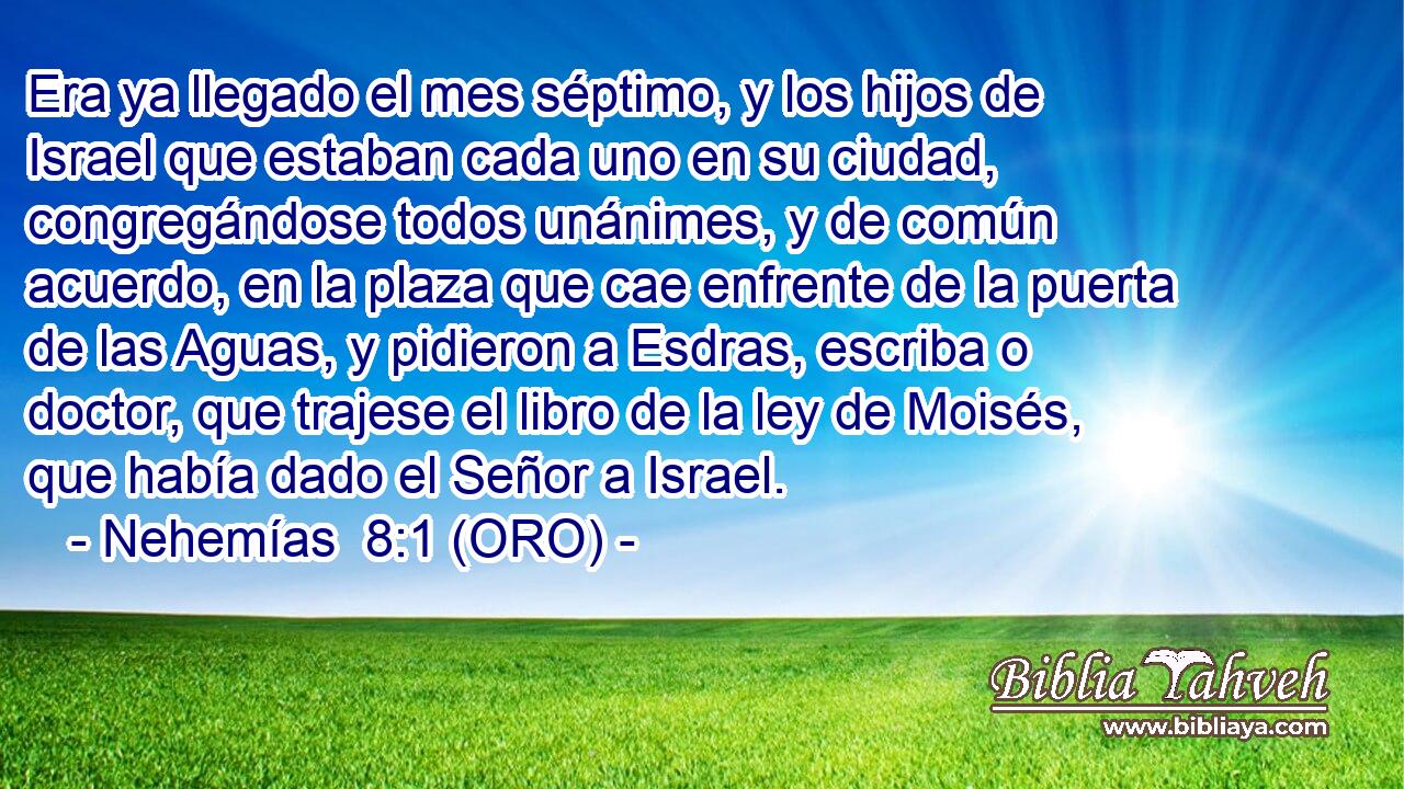  Era ya llegado el mes séptimo, y los hijos de Israel que estaban cada uno en su ciudad, congregándose todos unánimes, y de común acuerdo, en la plaza que cae enfrente de la puerta de las Aguas, y pidieron a Esdras, escriba o doctor, que trajese el libro de la ley de Moisés, que había dado el Señor a Israel. 