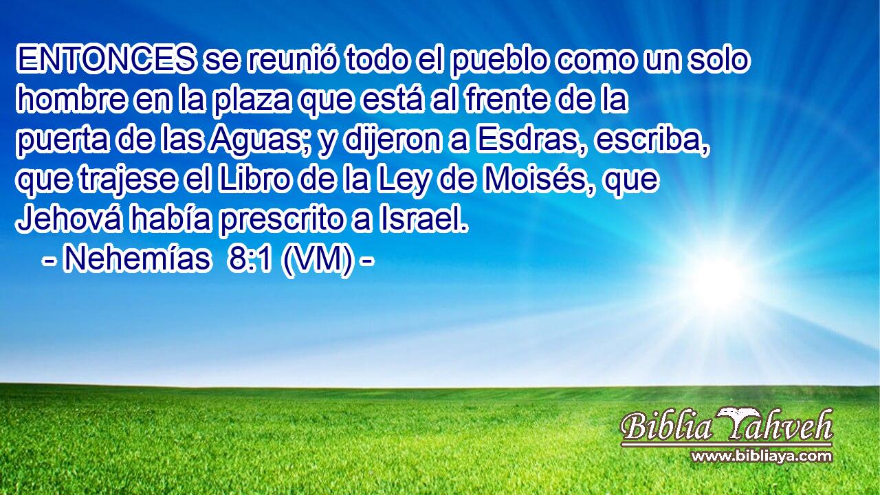 ENTONCES se reunió todo el pueblo como un solo hombre en la plaza que está al frente de la puerta de las Aguas; y dijeron a Esdras, escriba, que trajese el Libro de la Ley de Moisés, que Jehová había prescrito a Israel. 
