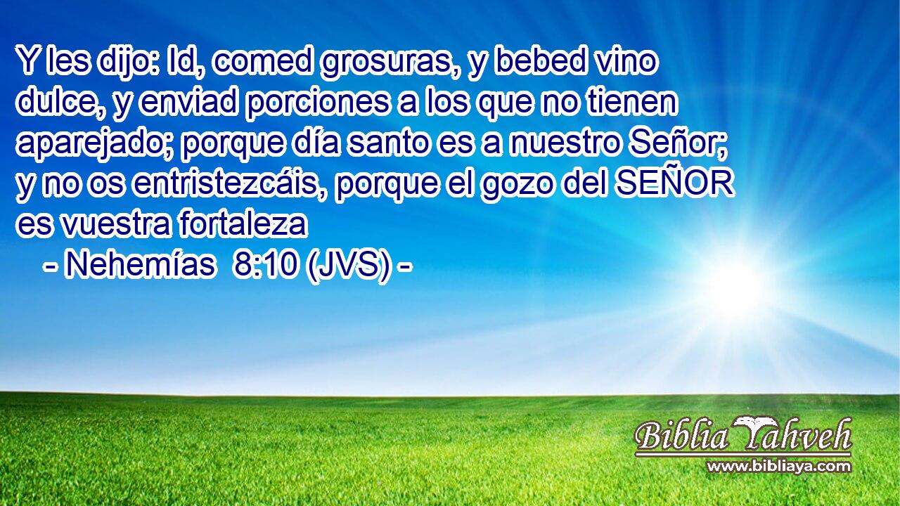 Y les dijo: Id, comed grosuras, y bebed vino dulce, y enviad porciones a los que no tienen aparejado; porque día santo es a nuestro Señor; y no os entristezcáis, porque el gozo del SEÑOR es vuestra fortaleza