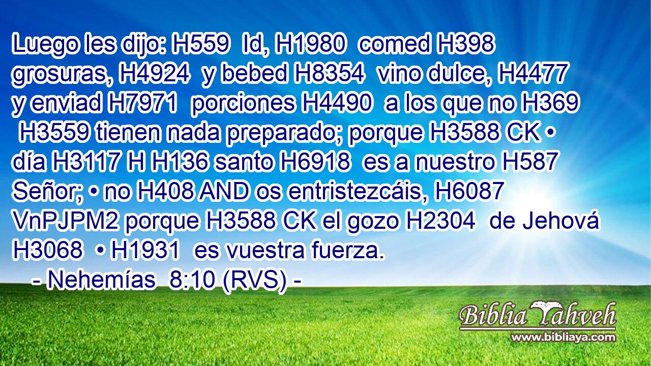 Luego les dijo: H559  Id, H1980  comed H398  grosuras, H4924  y bebed H8354  vino dulce, H4477  y enviad H7971  porciones H4490  a los que no H369  H3559 tienen nada preparado; porque H3588 CK • día H3117 H H136 santo H6918  es a nuestro H587  Señor; • no H408 AND os entristezcáis, H6087 VnPJPM2 porque H3588 CK el gozo H2304  de Jehová H3068  • H1931  es vuestra fuerza. 
