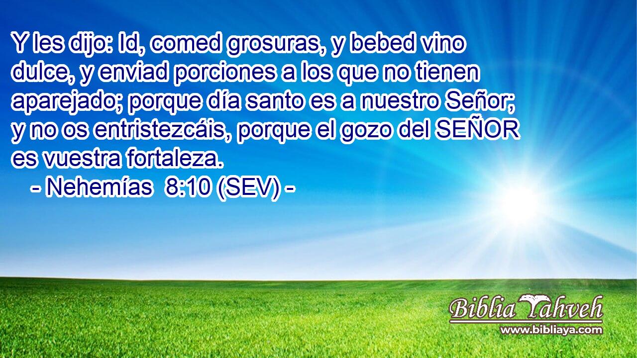 Y les dijo: Id, comed grosuras, y bebed vino dulce, y enviad porciones a los que no tienen aparejado; porque día santo es a nuestro Señor; y no os entristezcáis, porque el gozo del SEÑOR es vuestra fortaleza.