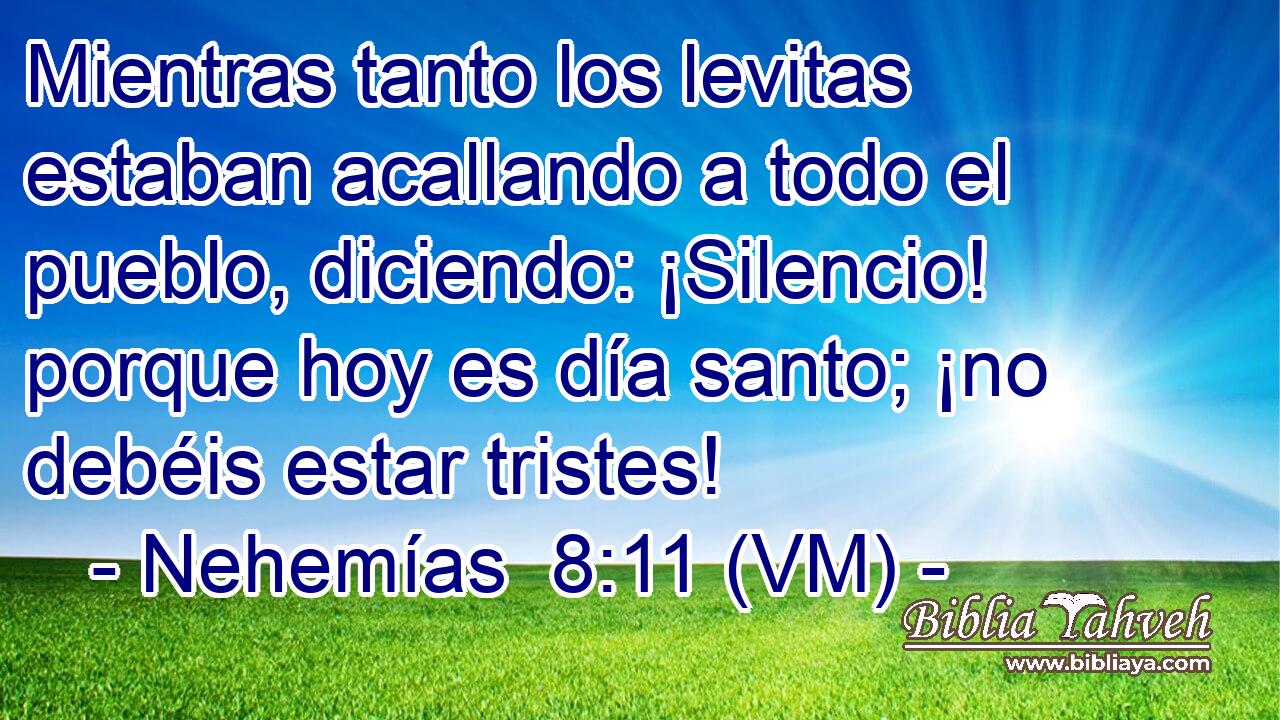 Mientras tanto los levitas estaban acallando a todo el pueblo, diciendo: ¡Silencio! porque hoy es día santo; ¡no debéis estar tristes! 