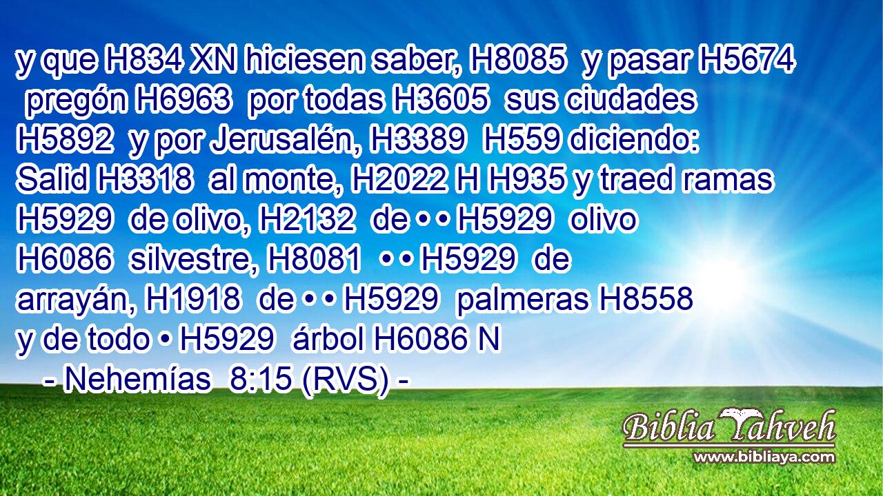 y que H834 XN hiciesen saber, H8085  y pasar H5674  pregón H6963  por todas H3605  sus ciudades H5892  y por Jerusalén, H3389  H559 diciendo: Salid H3318  al monte, H2022 H H935 y traed ramas H5929  de olivo, H2132  de • • H5929  olivo H6086  silvestre, H8081  • • H5929  de arrayán, H1918  de • • H5929  palmeras H8558  y de todo • H5929  árbol H6086 N