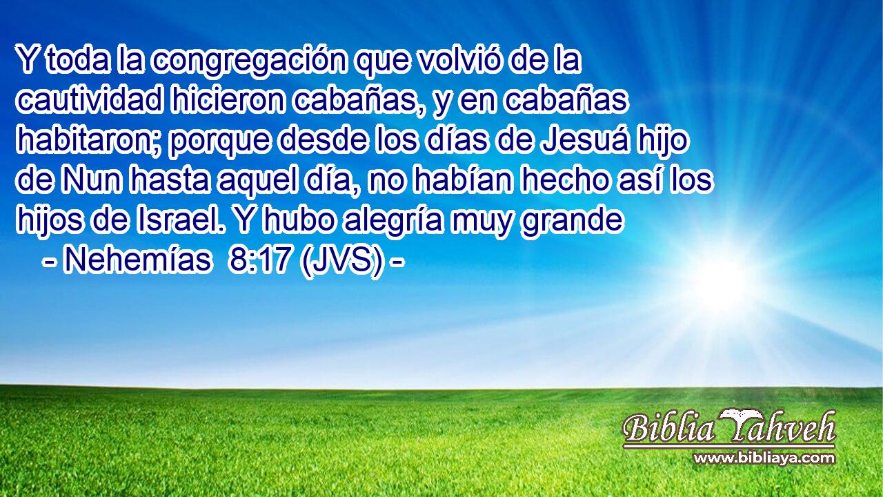 Y toda la congregación que volvió de la cautividad hicieron cabañas, y en cabañas habitaron; porque desde los días de Jesuá hijo de Nun hasta aquel día, no habían hecho así los hijos de Israel. Y hubo alegría muy grande