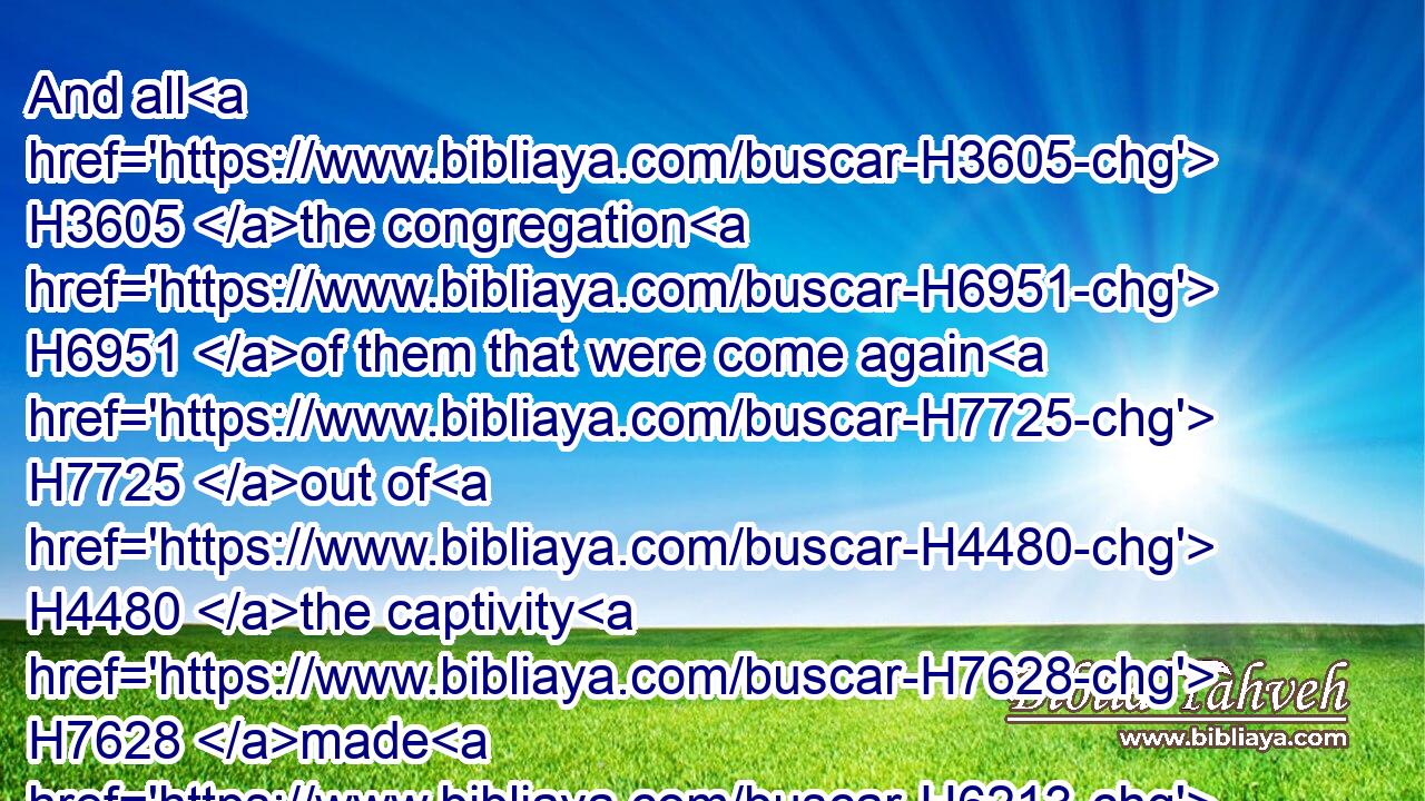 And all H3605 the congregation H6951 of them that were come again H7725 out of H4480 the captivity H7628 made H6213 booths, H5521 and sat H3427 under the booths: H5521 for H3588 since the days H4480  H3117 of Jeshua H3442 the son H1121 of Nun H5126 unto H5704 that H1931 day H3117 had not H3808 the children H1121 of Israel H3478 done H6213 so. H3651 And there was H1961 very H3966 great H1419 gladness.H8057