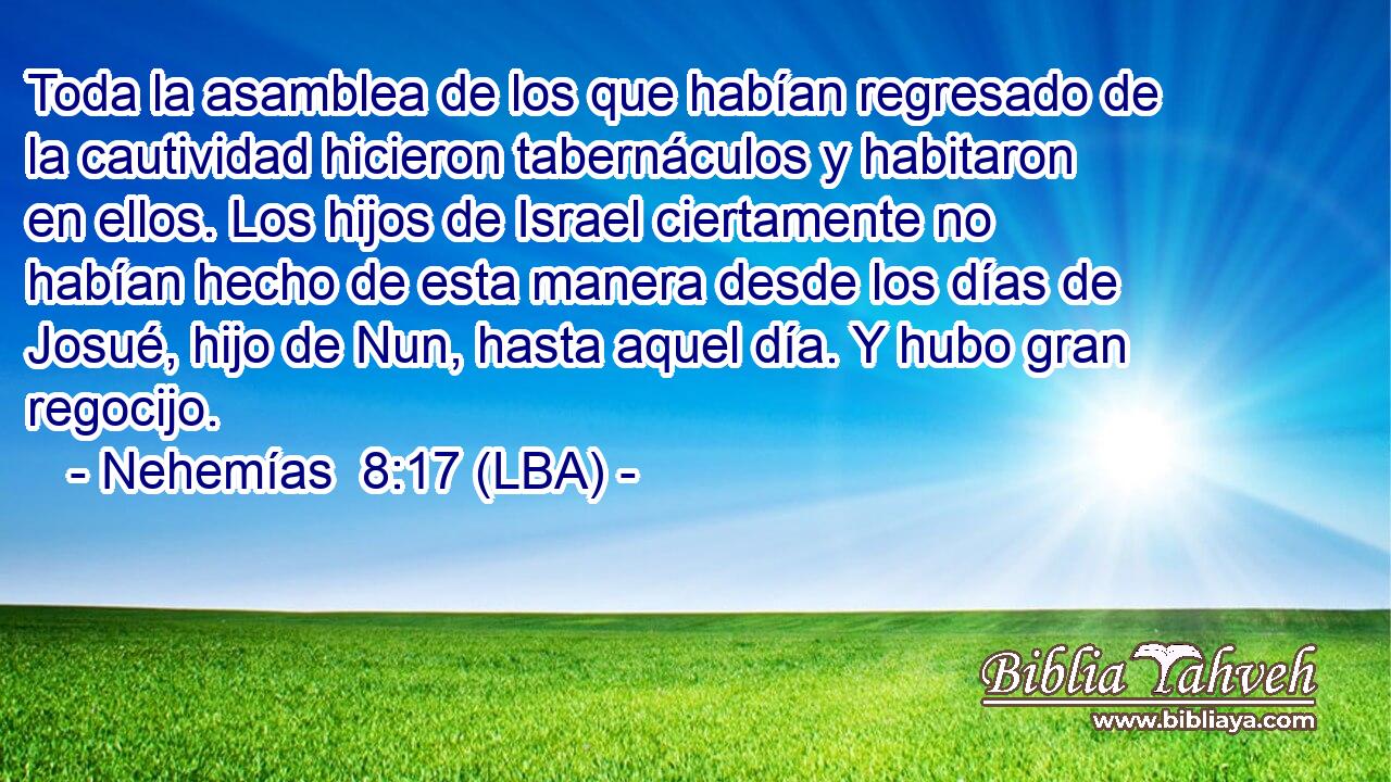 Toda la asamblea de los que habían regresado de la cautividad hicieron tabernáculos y habitaron en ellos. Los hijos de Israel ciertamente no habían hecho de esta manera desde los días de Josué, hijo de Nun, hasta aquel día. Y hubo gran regocijo.