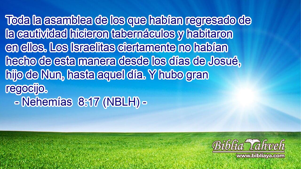  Toda la asamblea de los que habían regresado de la cautividad hicieron tabernáculos y habitaron en ellos. Los Israelitas ciertamente no habían hecho de esta manera desde los días de Josué, hijo de Nun, hasta aquel día. Y hubo gran regocijo. 