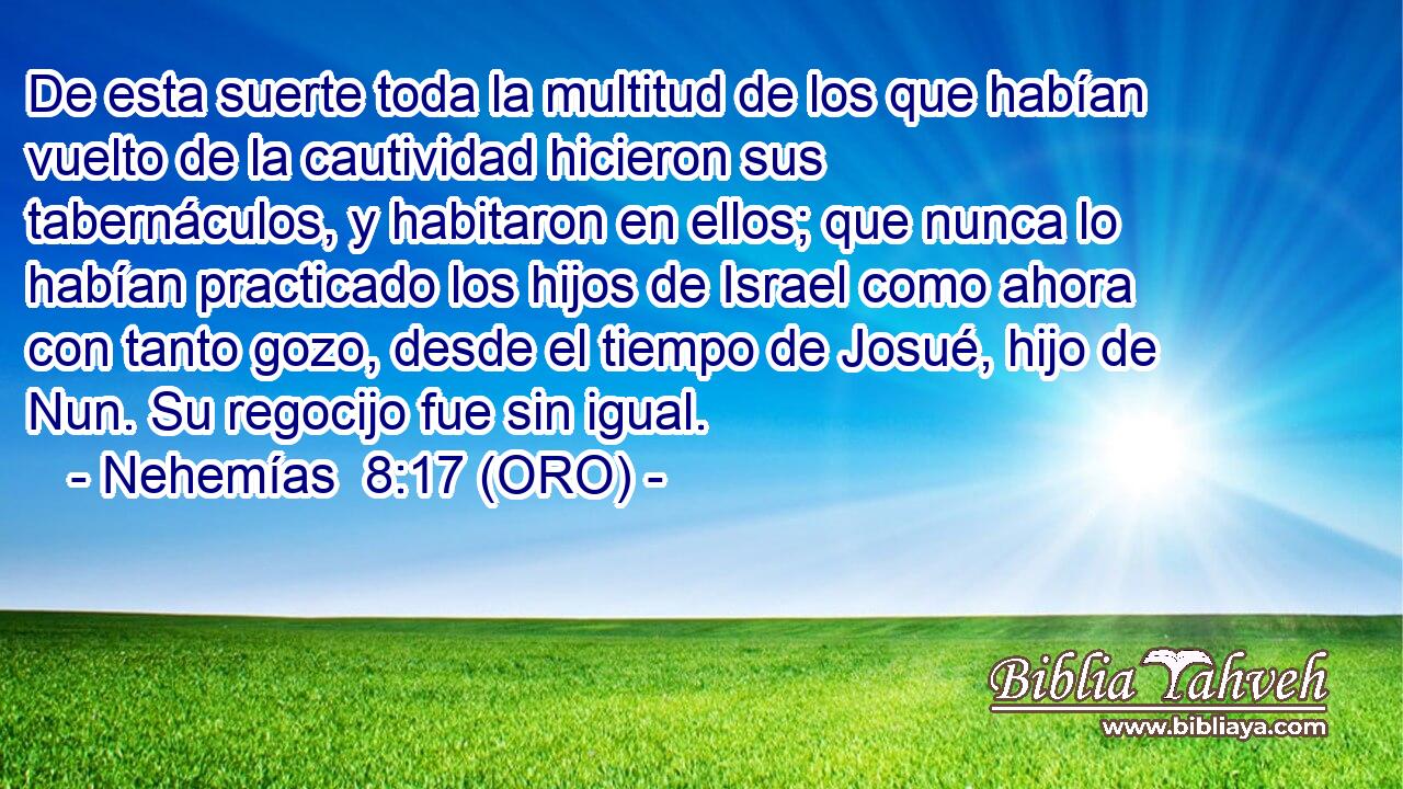  De esta suerte toda la multitud de los que habían vuelto de la cautividad hicieron sus tabernáculos, y habitaron en ellos; que nunca lo habían practicado los hijos de Israel como ahora con tanto gozo, desde el tiempo de Josué, hijo de Nun. Su regocijo fue sin igual. 