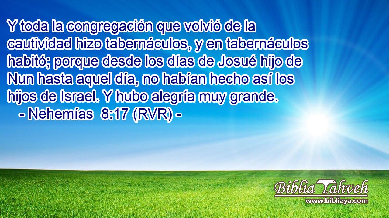 Y toda la congregación que volvió de la cautividad hizo tabernáculos, y en tabernáculos habitó; porque desde los días de Josué hijo de Nun hasta aquel día, no habían hecho así los hijos de Israel. Y hubo alegría muy grande.
