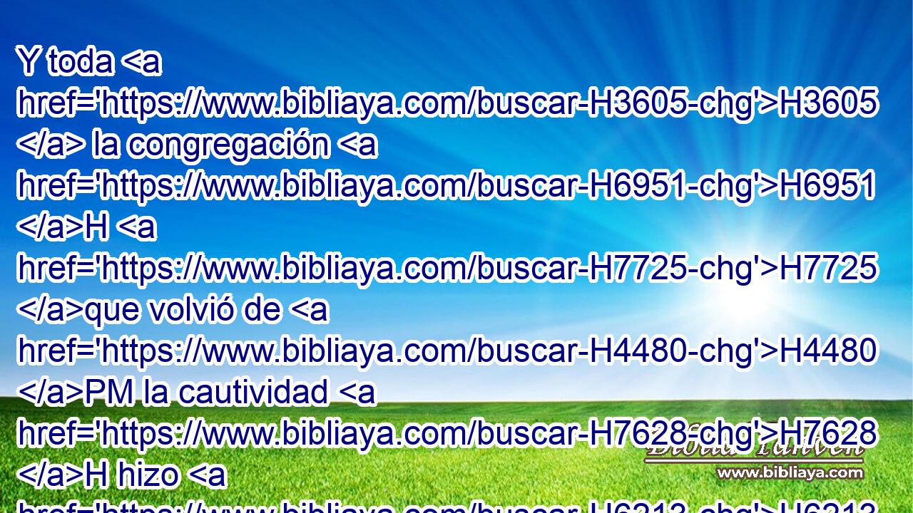 Y toda H3605  la congregación H6951 H H7725 que volvió de H4480 PM la cautividad H7628 H hizo H6213  tabernáculos, H5521  y en tabernáculos H5521 h habitó; H3427  porque H3588 CK desde H4480 PM los días H3117  H1931 de Josué H3442  hijo H1121  de Nun H5126  hasta H5704 PD aquel día, no H3808 ANN habían hecho H6213  así H3651 Am los hijos H1121  de Israel. H3478  Y hubo H1961 Vq