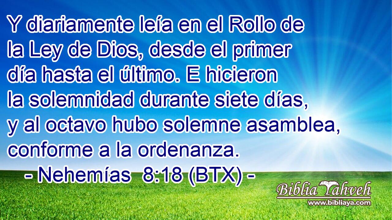 Y diariamente leía en el Rollo de la Ley de Dios, desde el primer día hasta el último. E hicieron la solemnidad durante siete días, y al octavo hubo solemne asamblea, conforme a la ordenanza.