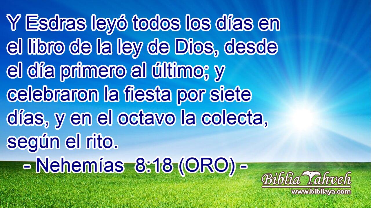  Y Esdras leyó todos los días en el libro de la ley de Dios, desde el día primero al último; y celebraron la fiesta por siete días, y en el octavo la colecta, según el rito. 