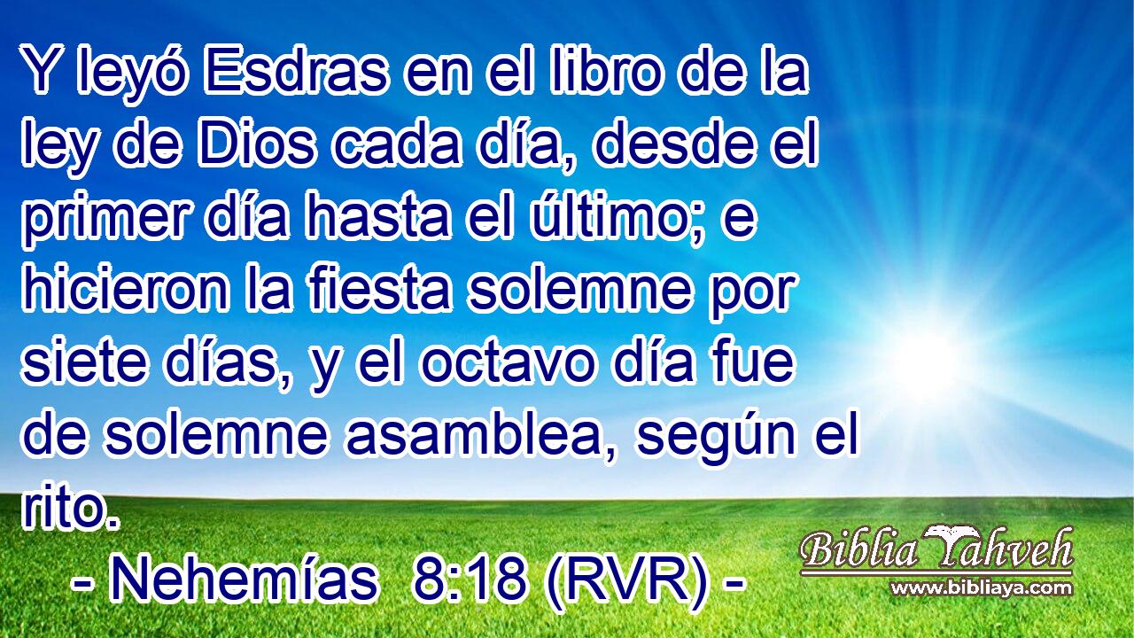 Y leyó Esdras en el libro de la ley de Dios cada día, desde el primer día hasta el último; e hicieron la fiesta solemne por siete días, y el octavo día fue de solemne asamblea, según el rito.