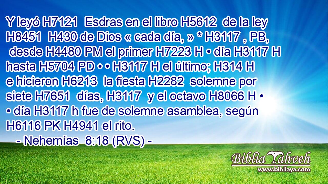 Y leyó H7121  Esdras en el libro H5612  de la ley H8451  H430 de Dios « cada día, » * H3117 , PB,  desde H4480 PM el primer H7223 H • día H3117 H hasta H5704 PD • • H3117 H el último; H314 H e hicieron H6213  la fiesta H2282  solemne por siete H7651  días, H3117  y el octavo H8066 H • • día H3117 h fue de solemne asamblea, según H6116 PK H4941 el rito. 