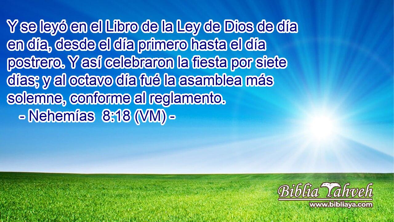  Y se leyó en el Libro de la Ley de Dios de día en día, desde el día primero hasta el día postrero. Y así celebraron la fiesta por siete días; y al octavo día fué la asamblea más solemne, conforme al reglamento. 