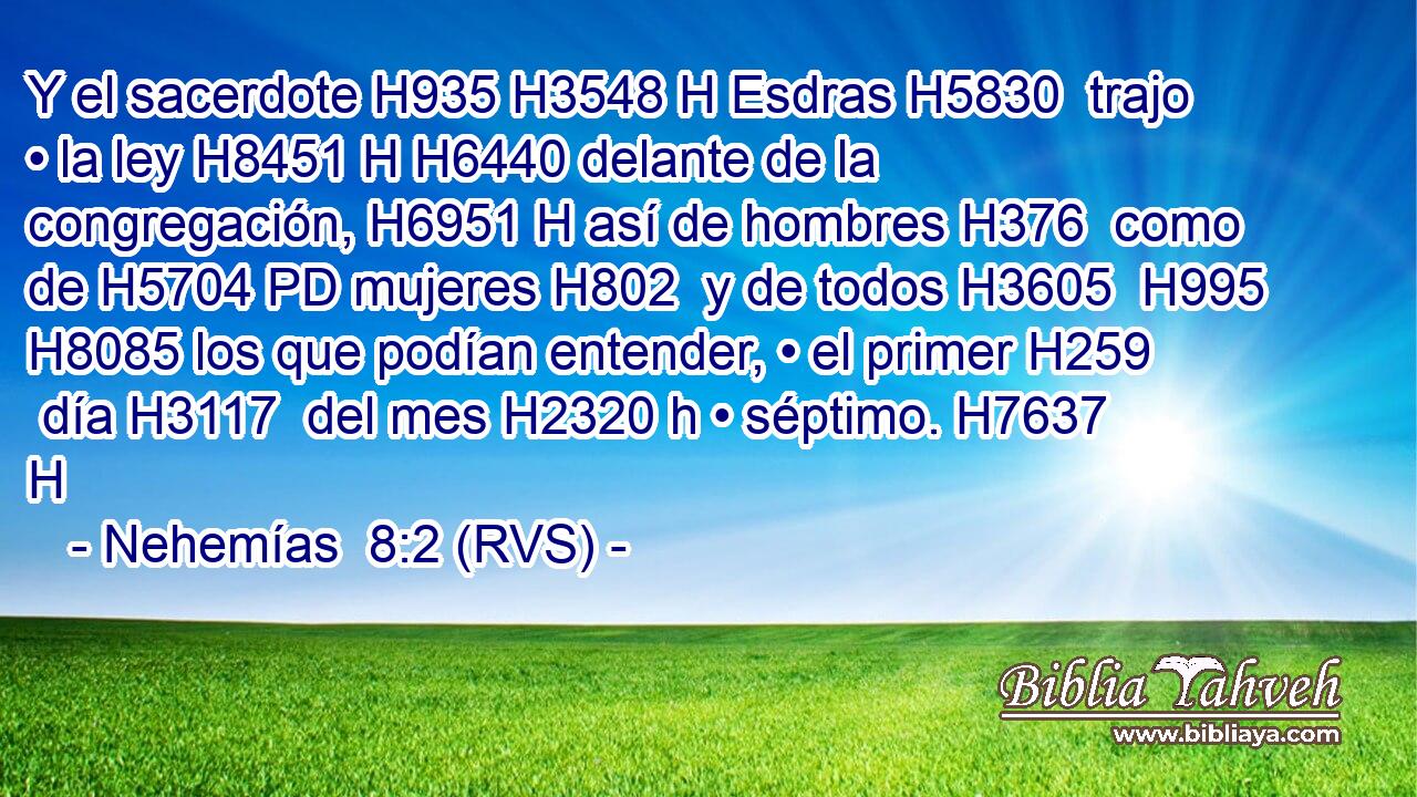 Y el sacerdote H935 H3548 H Esdras H5830  trajo • la ley H8451 H H6440 delante de la congregación, H6951 H así de hombres H376  como de H5704 PD mujeres H802  y de todos H3605  H995 H8085 los que podían entender, • el primer H259  día H3117  del mes H2320 h • séptimo. H7637 H 