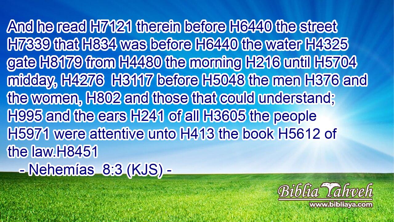 And he read H7121 therein before H6440 the street H7339 that H834 was before H6440 the water H4325 gate H8179 from H4480 the morning H216 until H5704 midday, H4276  H3117 before H5048 the men H376 and the women, H802 and those that could understand; H995 and the ears H241 of all H3605 the people H5971 were attentive unto H413 the book H5612 of the law.H8451