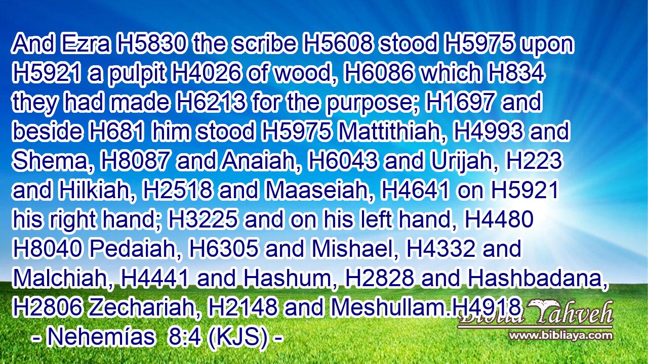 And Ezra H5830 the scribe H5608 stood H5975 upon H5921 a pulpit H4026 of wood, H6086 which H834 they had made H6213 for the purpose; H1697 and beside H681 him stood H5975 Mattithiah, H4993 and Shema, H8087 and Anaiah, H6043 and Urijah, H223 and Hilkiah, H2518 and Maaseiah, H4641 on H5921 his right hand; H3225 and on his left hand, H4480  H8040 Pedaiah, H6305 and Mishael, H4332 and Malchiah, H4441 and Hashum, H2828 and Hashbadana, H2806 Zechariah, H2148 and Meshullam.H4918