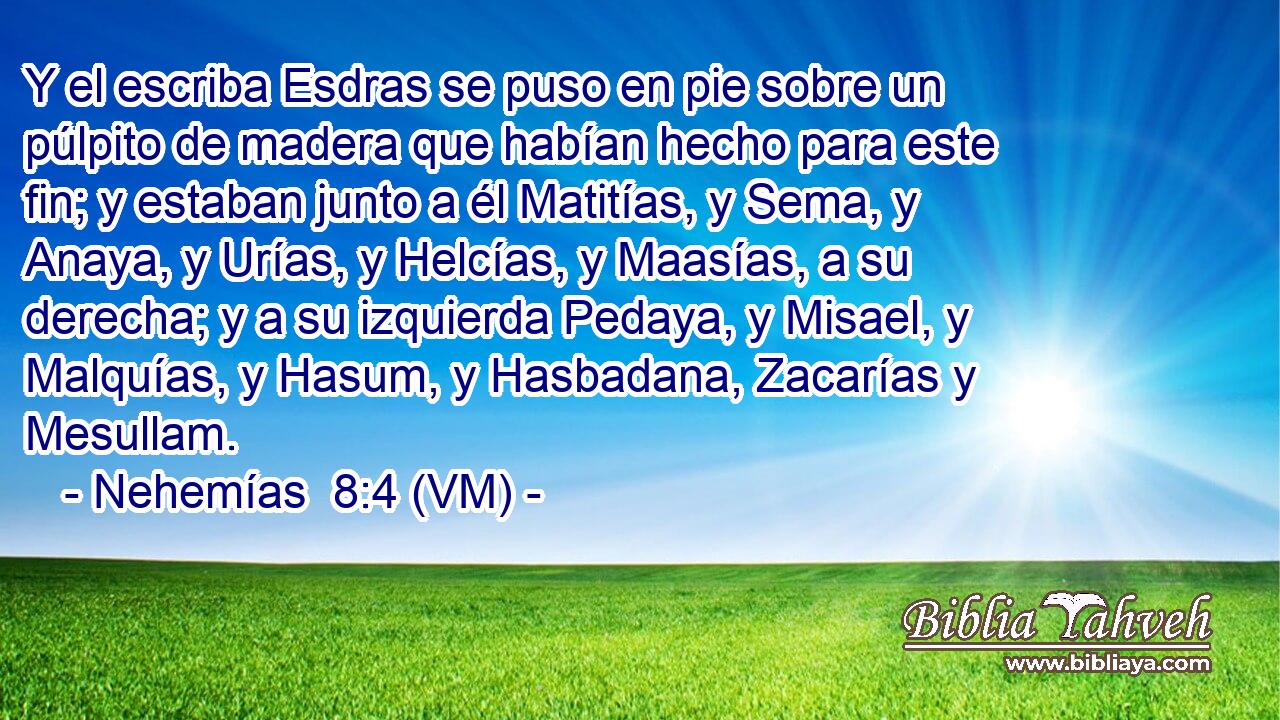  Y el escriba Esdras se puso en pie sobre un púlpito de madera que habían hecho para este fin; y estaban junto a él Matitías, y Sema, y Anaya, y Urías, y Helcías, y Maasías, a su derecha; y a su izquierda Pedaya, y Misael, y Malquías, y Hasum, y Hasbadana, Zacarías y Mesullam. 