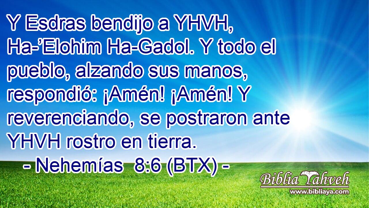 Y Esdras bendijo a YHVH, Ha-’Elohim Ha-Gadol. Y todo el pueblo, alzando sus manos, respondió: ¡Amén! ¡Amén! Y reverenciando, se postraron ante YHVH rostro en tierra.