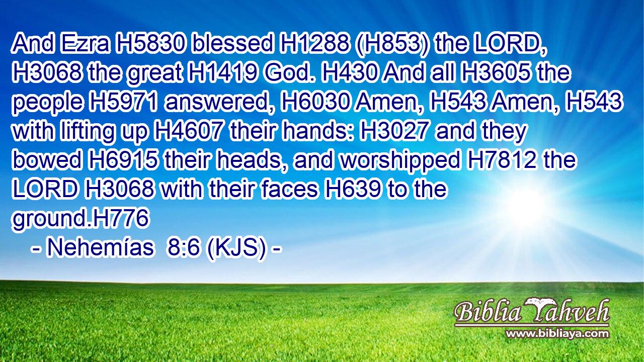 And Ezra H5830 blessed H1288 (H853) the LORD, H3068 the great H1419 God. H430 And all H3605 the people H5971 answered, H6030 Amen, H543 Amen, H543 with lifting up H4607 their hands: H3027 and they bowed H6915 their heads, and worshipped H7812 the LORD H3068 with their faces H639 to the ground.H776