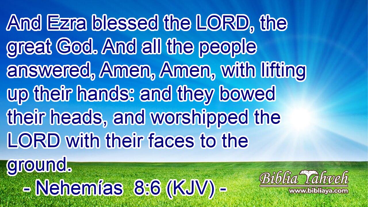 And Ezra blessed the LORD, the great God. And all the people answered, Amen, Amen, with lifting up their hands: and they bowed their heads, and worshipped the LORD with their faces to the ground.