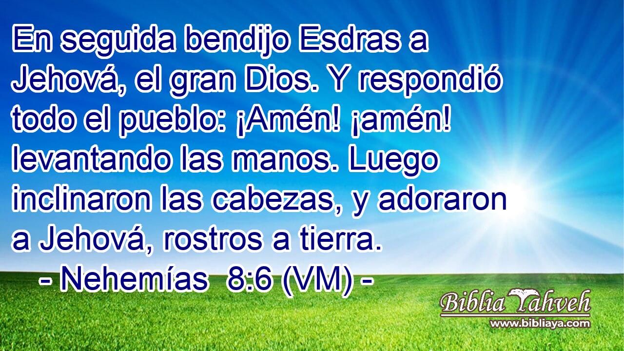  En seguida bendijo Esdras a Jehová, el gran Dios. Y respondió todo el pueblo: ¡Amén! ¡amén! levantando las manos. Luego inclinaron las cabezas, y adoraron a Jehová, rostros a tierra. 