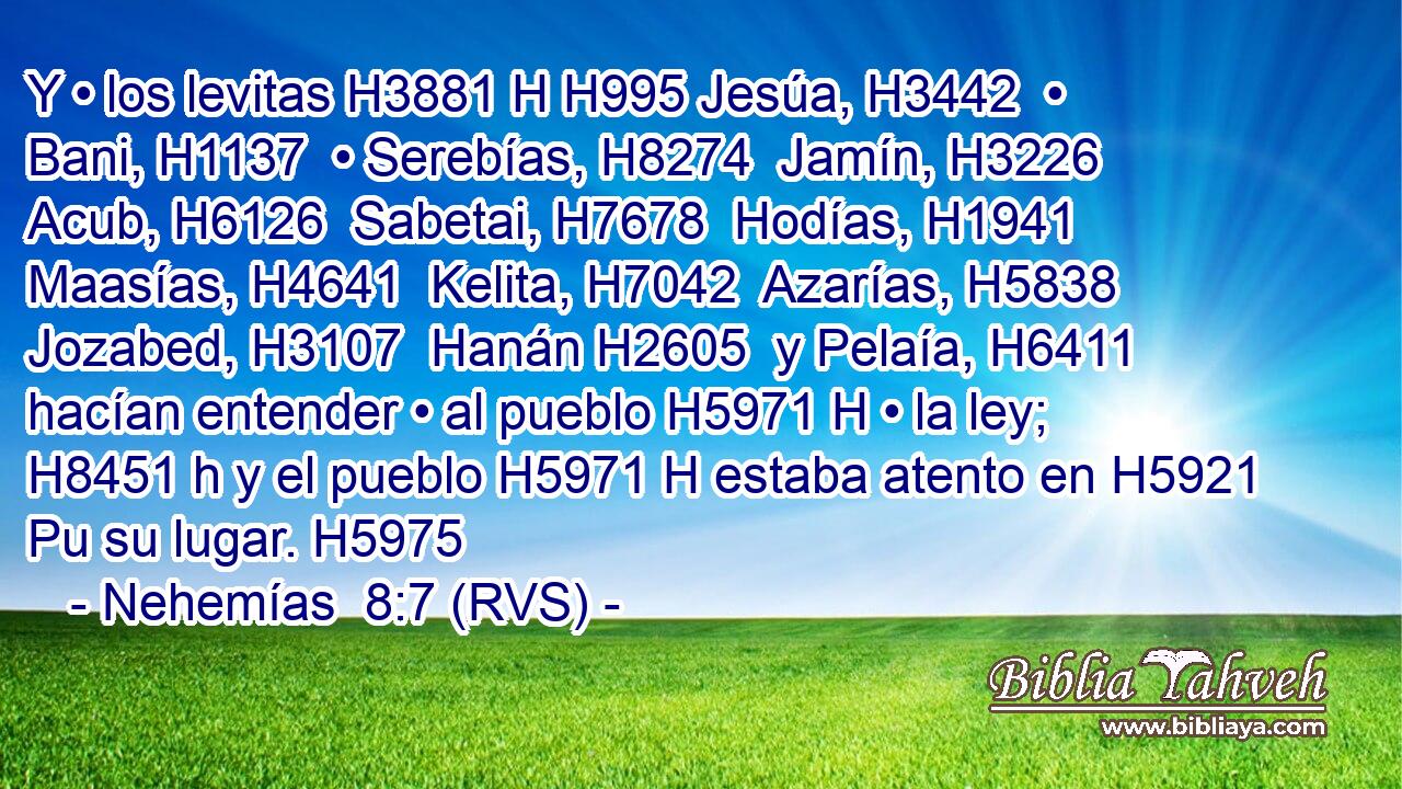 Y • los levitas H3881 H H995 Jesúa, H3442  • Bani, H1137  • Serebías, H8274  Jamín, H3226  Acub, H6126  Sabetai, H7678  Hodías, H1941  Maasías, H4641  Kelita, H7042  Azarías, H5838  Jozabed, H3107  Hanán H2605  y Pelaía, H6411  hacían entender • al pueblo H5971 H • la ley; H8451 h y el pueblo H5971 H estaba atento en H5921 Pu su lugar. H5975  