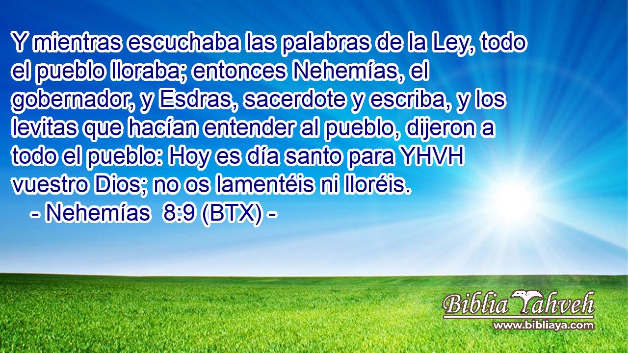 Y mientras escuchaba las palabras de la Ley, todo el pueblo lloraba; entonces Nehemías, el gobernador, y Esdras, sacerdote y escriba, y los levitas que hacían entender al pueblo, dijeron a todo el pueblo: Hoy es día santo para YHVH vuestro Dios; no os lamentéis ni lloréis.
