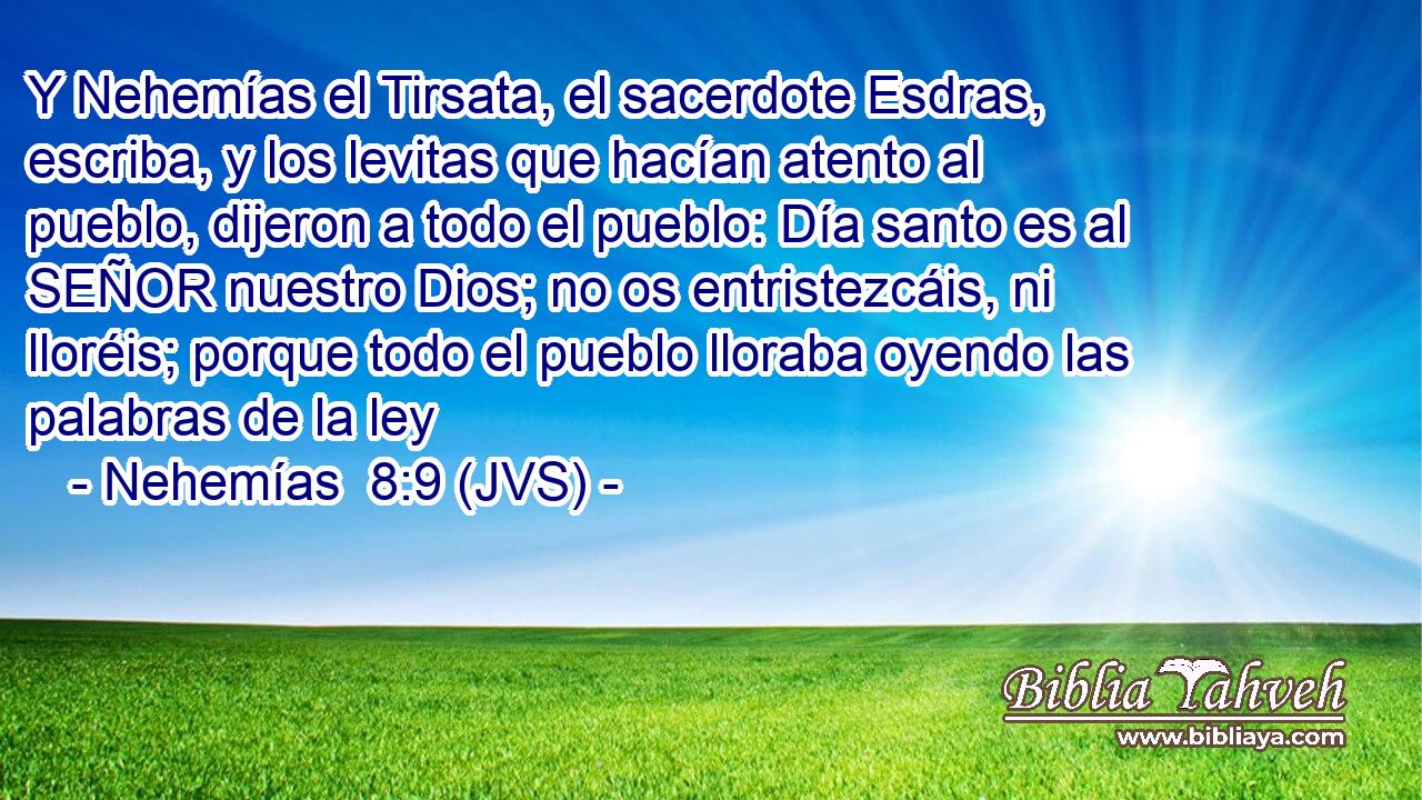 Y Nehemías el Tirsata, el sacerdote Esdras, escriba, y los levitas que hacían atento al pueblo, dijeron a todo el pueblo: Día santo es al SEÑOR nuestro Dios; no os entristezcáis, ni lloréis; porque todo el pueblo lloraba oyendo las palabras de la ley