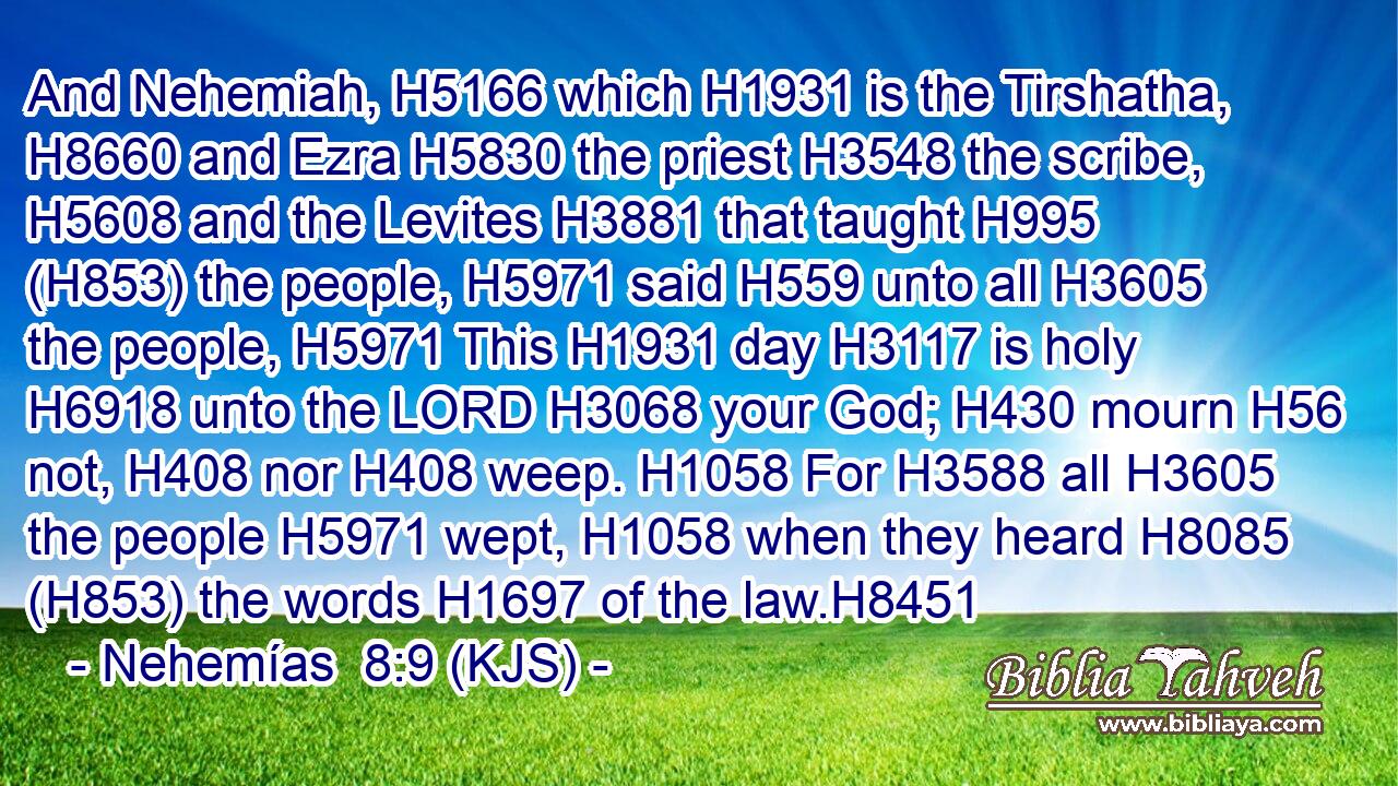 And Nehemiah, H5166 which H1931 is the Tirshatha, H8660 and Ezra H5830 the priest H3548 the scribe, H5608 and the Levites H3881 that taught H995 (H853) the people, H5971 said H559 unto all H3605 the people, H5971 This H1931 day H3117 is holy H6918 unto the LORD H3068 your God; H430 mourn H56 not, H408 nor H408 weep. H1058 For H3588 all H3605 the people H5971 wept, H1058 when they heard H8085 (H853) the words H1697 of the law.H8451