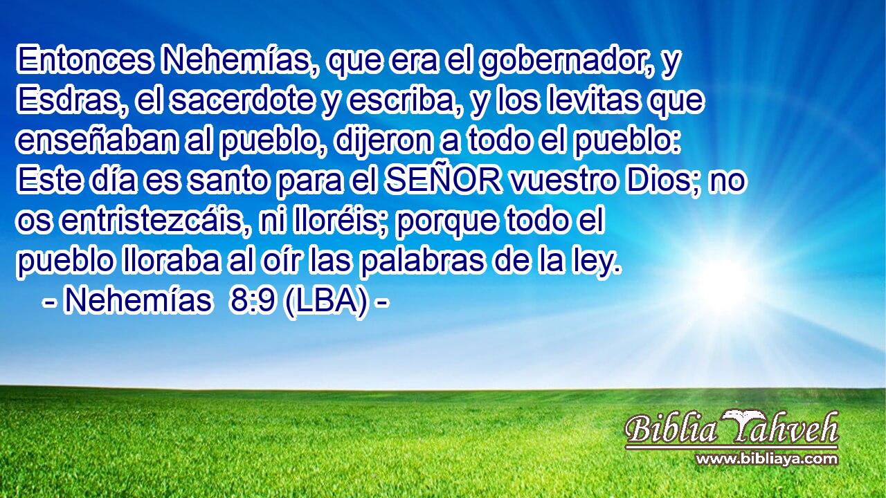 Entonces Nehemías, que era el gobernador, y Esdras, el sacerdote y escriba, y los levitas que enseñaban al pueblo, dijeron a todo el pueblo: Este día es santo para el SEÑOR vuestro Dios; no os entristezcáis, ni lloréis; porque todo el pueblo lloraba al oír las palabras de la ley.