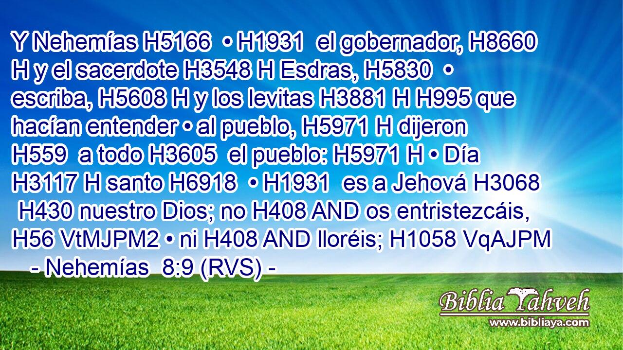 Y Nehemías H5166  • H1931  el gobernador, H8660 H y el sacerdote H3548 H Esdras, H5830  • escriba, H5608 H y los levitas H3881 H H995 que hacían entender • al pueblo, H5971 H dijeron H559  a todo H3605  el pueblo: H5971 H • Día H3117 H santo H6918  • H1931  es a Jehová H3068  H430 nuestro Dios; no H408 AND os entristezcáis, H56 VtMJPM2 • ni H408 AND lloréis; H1058 VqAJPM