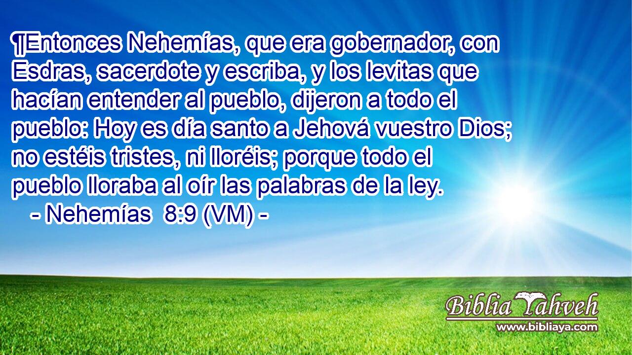  ¶Entonces Nehemías, que era gobernador, con Esdras, sacerdote y escriba, y los levitas que hacían entender al pueblo, dijeron a todo el pueblo: Hoy es día santo a Jehová vuestro Dios; no estéis tristes, ni lloréis; porque todo el pueblo lloraba al oír las palabras de la ley. 