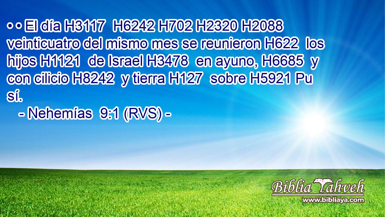 • • El día H3117  H6242 H702 H2320 H2088 veinticuatro del mismo mes se reunieron H622  los hijos H1121  de Israel H3478  en ayuno, H6685  y con cilicio H8242  y tierra H127  sobre H5921 Pu sí. 