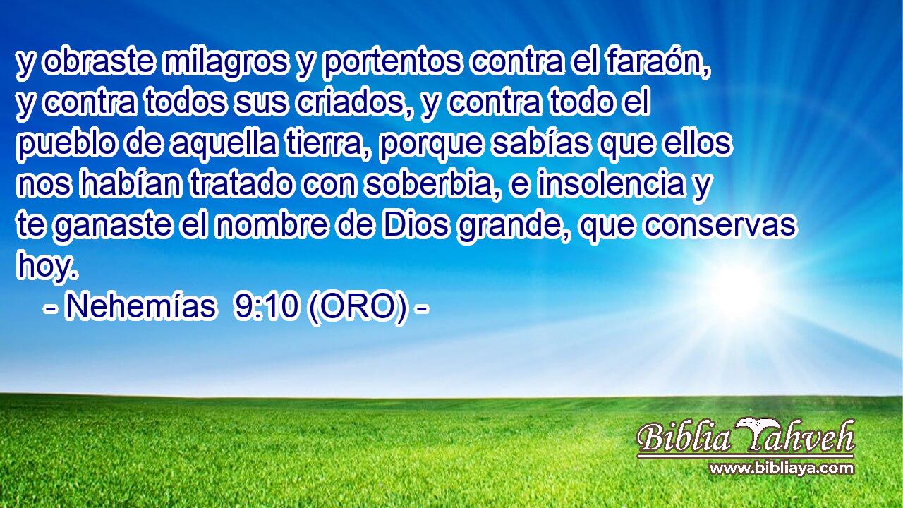  y obraste milagros y portentos contra el faraón, y contra todos sus criados, y contra todo el pueblo de aquella tierra, porque sabías que ellos nos habían tratado con soberbia, e insolencia y te ganaste el nombre de Dios grande, que conservas hoy. 