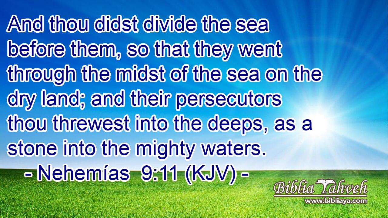 And thou didst divide the sea before them, so that they went through the midst of the sea on the dry land; and their persecutors thou threwest into the deeps, as a stone into the mighty waters.