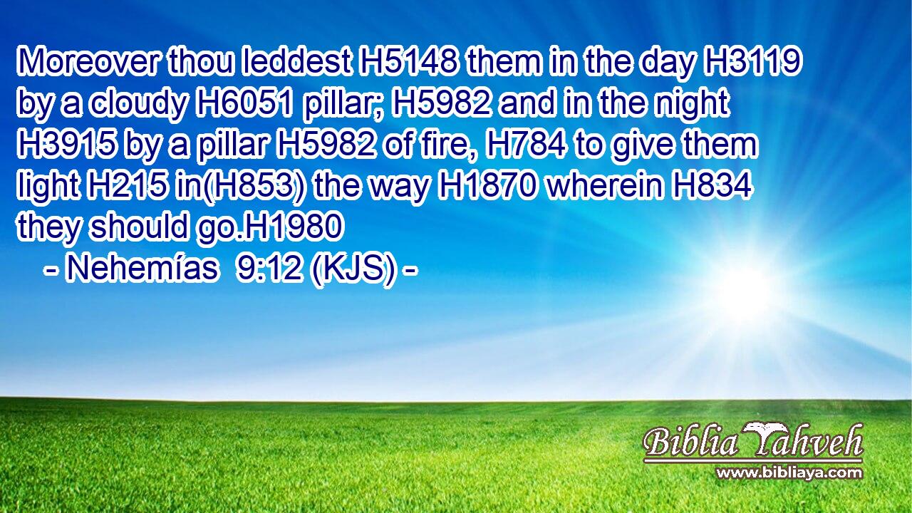 Moreover thou leddest H5148 them in the day H3119 by a cloudy H6051 pillar; H5982 and in the night H3915 by a pillar H5982 of fire, H784 to give them light H215 in(H853) the way H1870 wherein H834 they should go.H1980