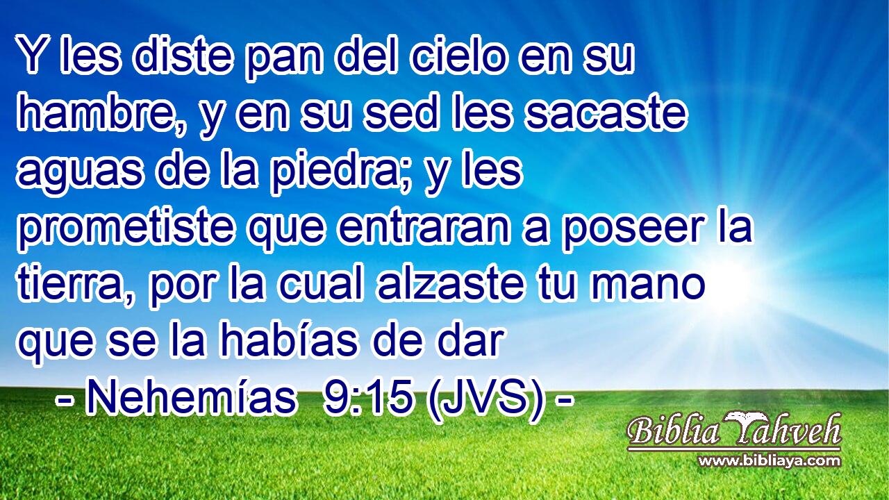 Y les diste pan del cielo en su hambre, y en su sed les sacaste aguas de la piedra; y les prometiste que entraran a poseer la tierra, por la cual alzaste tu mano que se la habías de dar