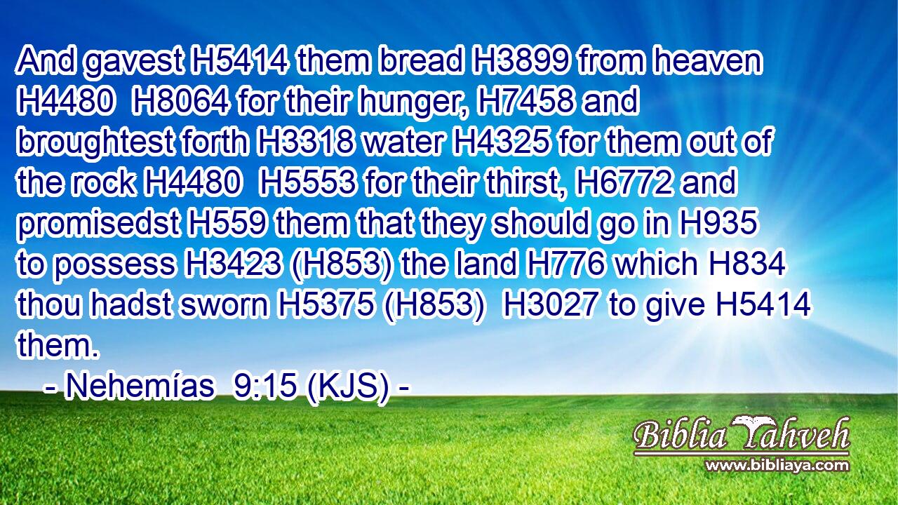 And gavest H5414 them bread H3899 from heaven H4480  H8064 for their hunger, H7458 and broughtest forth H3318 water H4325 for them out of the rock H4480  H5553 for their thirst, H6772 and promisedst H559 them that they should go in H935 to possess H3423 (H853) the land H776 which H834 thou hadst sworn H5375 (H853)  H3027 to give H5414 them.