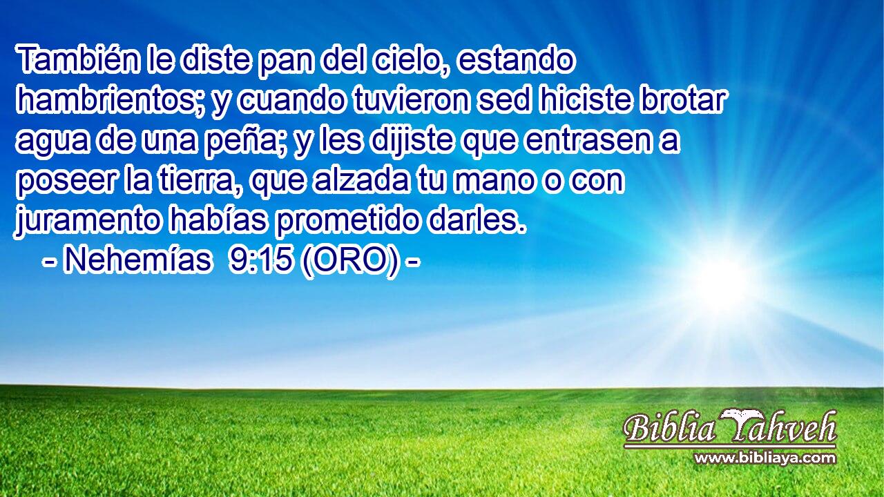  También le diste pan del cielo, estando hambrientos; y cuando tuvieron sed hiciste brotar agua de una peña; y les dijiste que entrasen a poseer la tierra, que alzada tu mano o con juramento habías prometido darles. 