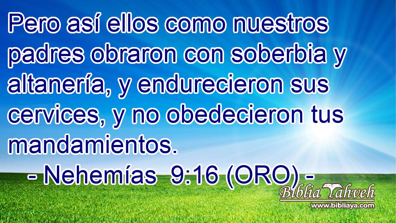  Pero así ellos como nuestros padres obraron con soberbia y altanería, y endurecieron sus cervices, y no obedecieron tus mandamientos. 