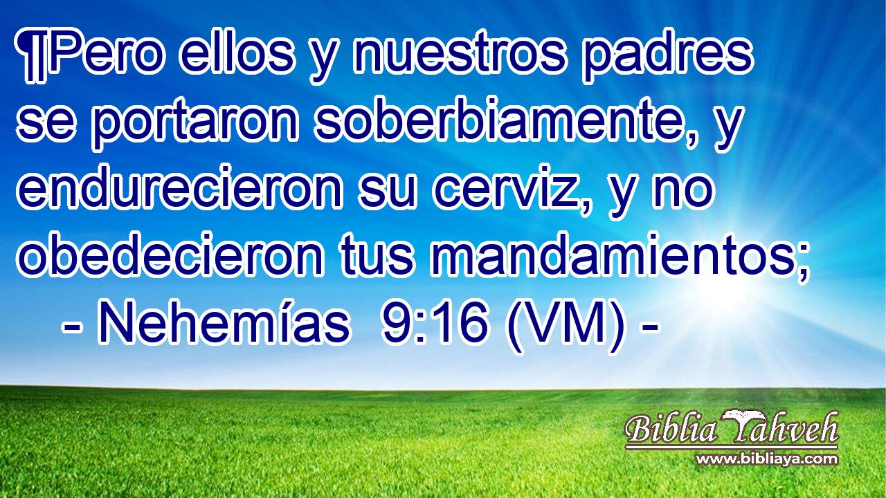  ¶Pero ellos y nuestros padres se portaron soberbiamente, y endurecieron su cerviz, y no obedecieron tus mandamientos; 
