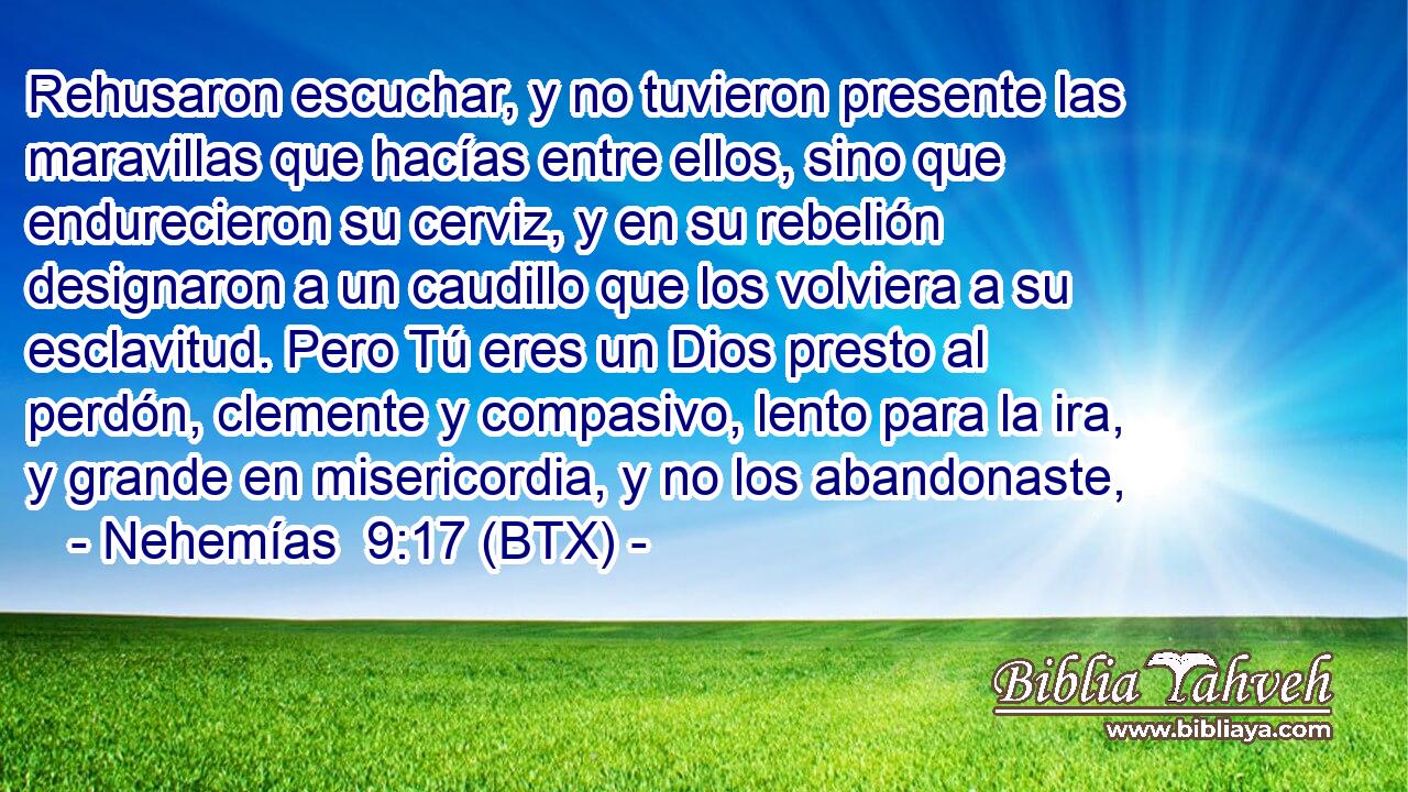 Rehusaron escuchar, y no tuvieron presente las maravillas que hacías entre ellos, sino que endurecieron su cerviz, y en su rebelión designaron a un caudillo que los volviera a su esclavitud. Pero Tú eres un Dios presto al perdón, clemente y compasivo, lento para la ira, y grande en misericordia, y no los abandonaste,