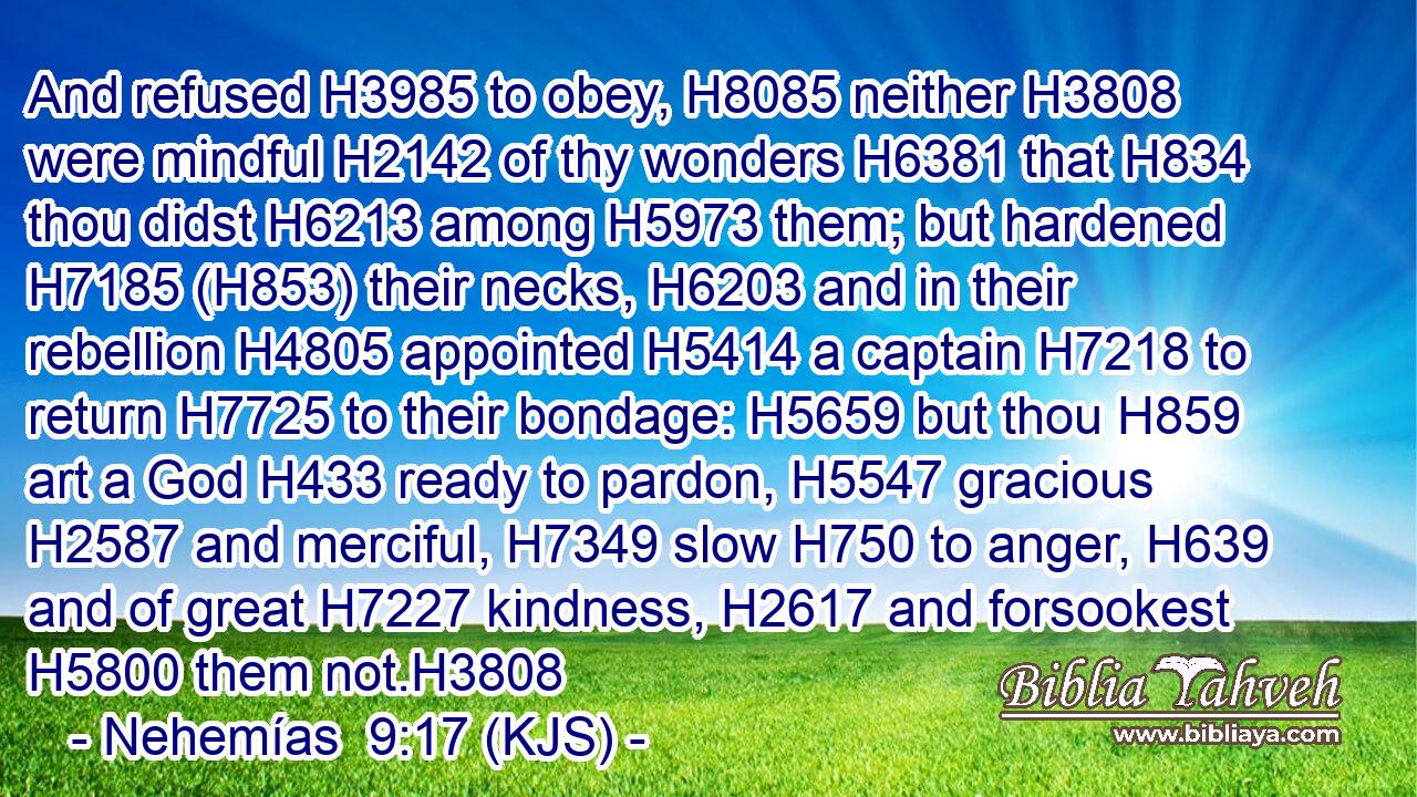 And refused H3985 to obey, H8085 neither H3808 were mindful H2142 of thy wonders H6381 that H834 thou didst H6213 among H5973 them; but hardened H7185 (H853) their necks, H6203 and in their rebellion H4805 appointed H5414 a captain H7218 to return H7725 to their bondage: H5659 but thou H859 art a God H433 ready to pardon, H5547 gracious H2587 and merciful, H7349 slow H750 to anger, H639 and of great H7227 kindness, H2617 and forsookest H5800 them not.H3808
