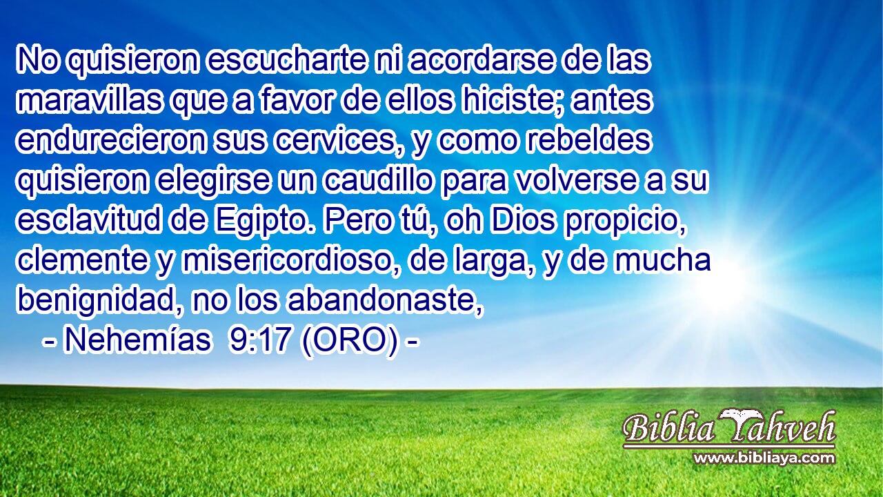  No quisieron escucharte ni acordarse de las maravillas que a favor de ellos hiciste; antes endurecieron sus cervices, y como rebeldes quisieron elegirse un caudillo para volverse a su esclavitud de Egipto. Pero tú, oh Dios propicio, clemente y misericordioso, de larga, y de mucha benignidad, no los abandonaste, 