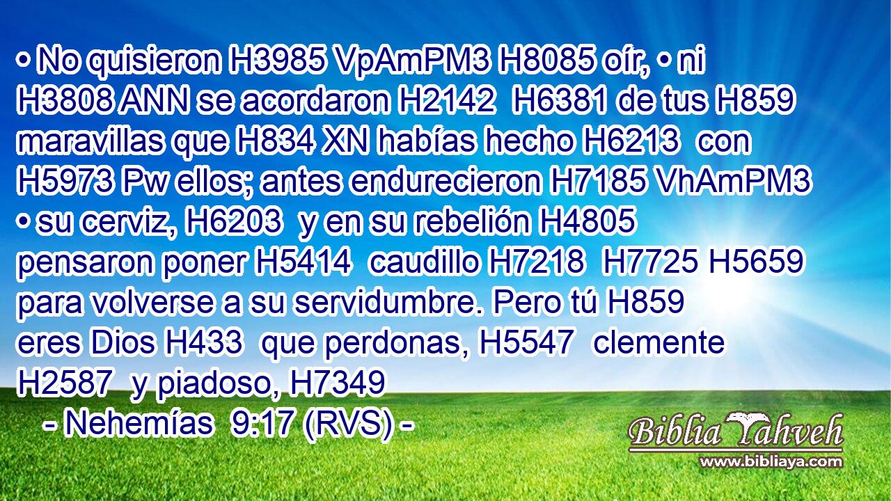 • No quisieron H3985 VpAmPM3 H8085 oír, • ni H3808 ANN se acordaron H2142  H6381 de tus H859  maravillas que H834 XN habías hecho H6213  con H5973 Pw ellos; antes endurecieron H7185 VhAmPM3 • su cerviz, H6203  y en su rebelión H4805  pensaron poner H5414  caudillo H7218  H7725 H5659 para volverse a su servidumbre. Pero tú H859  eres Dios H433  que perdonas, H5547  clemente H2587  y piadoso, H7349 
